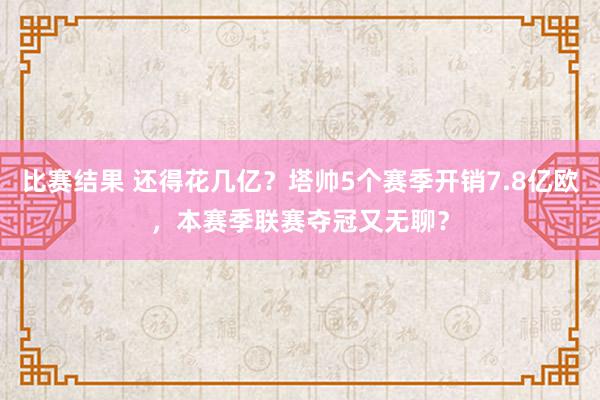 比赛结果 还得花几亿？塔帅5个赛季开销7.8亿欧，本赛季联赛夺冠又无聊？