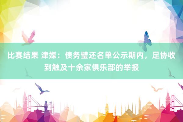 比赛结果 津媒：债务璧还名单公示期内，足协收到触及十余家俱乐部的举报