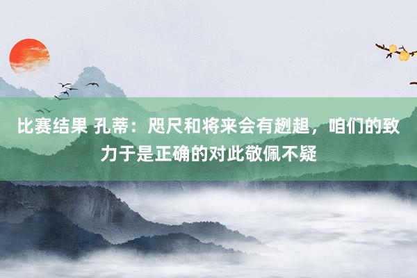 比赛结果 孔蒂：咫尺和将来会有趔趄，咱们的致力于是正确的对此敬佩不疑