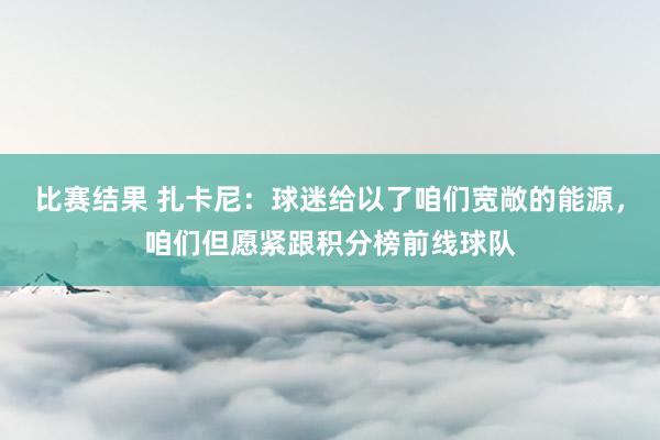 比赛结果 扎卡尼：球迷给以了咱们宽敞的能源，咱们但愿紧跟积分榜前线球队