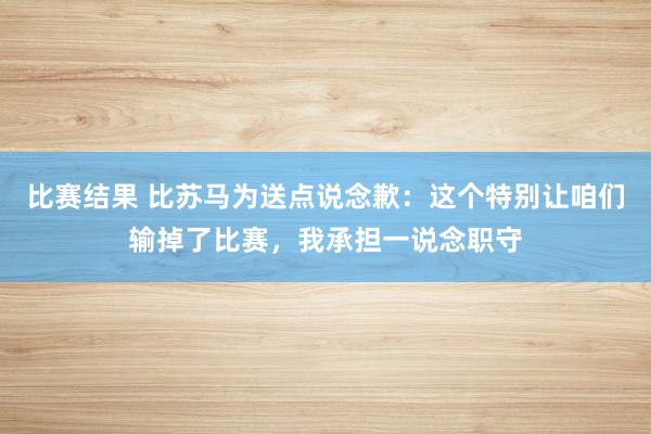 比赛结果 比苏马为送点说念歉：这个特别让咱们输掉了比赛，我承担一说念职守