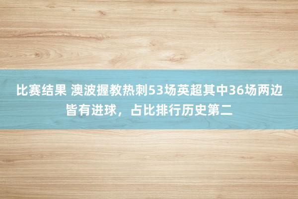 比赛结果 澳波握教热刺53场英超其中36场两边皆有进球，占比排行历史第二