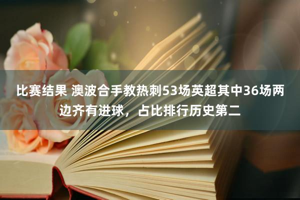 比赛结果 澳波合手教热刺53场英超其中36场两边齐有进球，占比排行历史第二