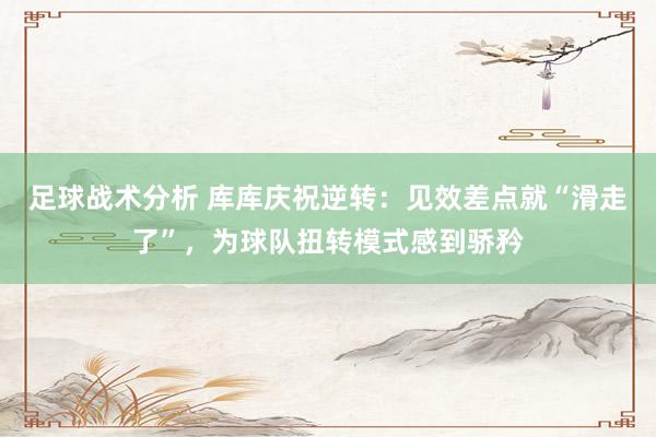 足球战术分析 库库庆祝逆转：见效差点就“滑走了”，为球队扭转模式感到骄矜