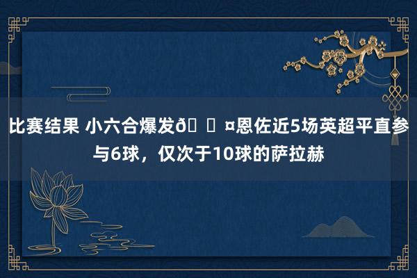 比赛结果 小六合爆发😤恩佐近5场英超平直参与6球，仅次于10球的萨拉赫