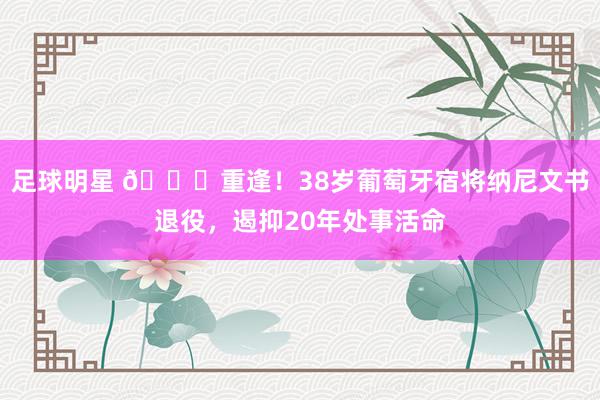 足球明星 👋重逢！38岁葡萄牙宿将纳尼文书退役，遏抑20年处事活命