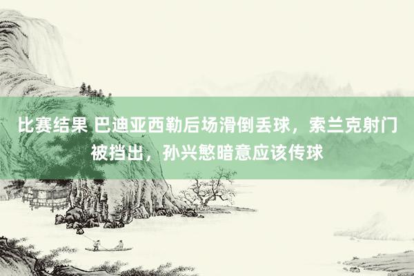 比赛结果 巴迪亚西勒后场滑倒丢球，索兰克射门被挡出，孙兴慜暗意应该传球