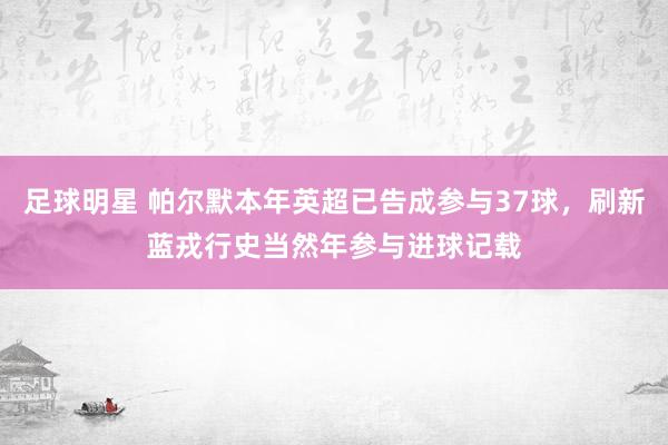 足球明星 帕尔默本年英超已告成参与37球，刷新蓝戎行史当然年参与进球记载