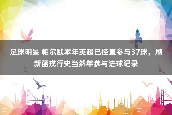 足球明星 帕尔默本年英超已径直参与37球，刷新蓝戎行史当然年参与进球记录