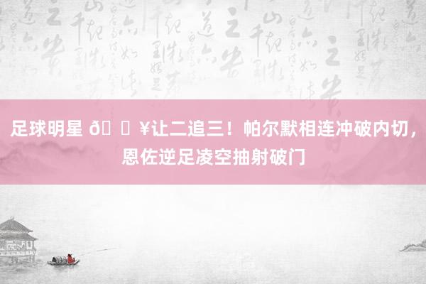 足球明星 💥让二追三！帕尔默相连冲破内切，恩佐逆足凌空抽射破门