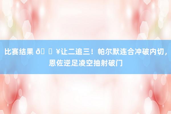 比赛结果 💥让二追三！帕尔默连合冲破内切，恩佐逆足凌空抽射破门