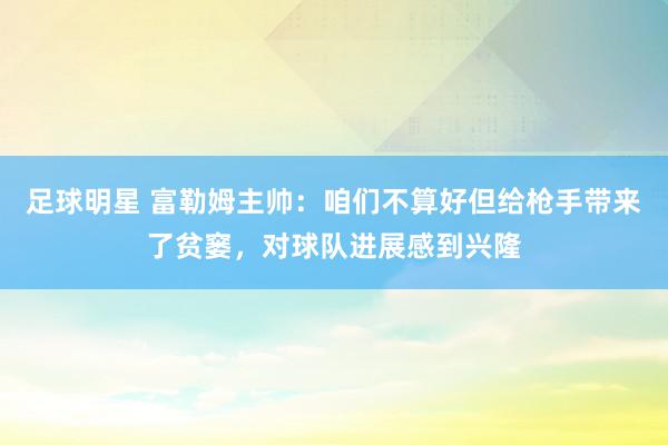 足球明星 富勒姆主帅：咱们不算好但给枪手带来了贫窭，对球队进展感到兴隆