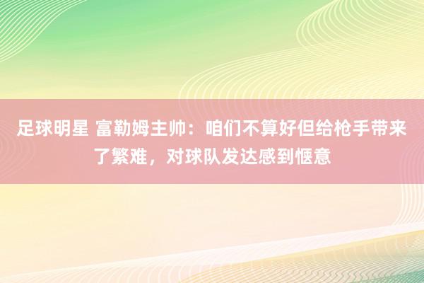 足球明星 富勒姆主帅：咱们不算好但给枪手带来了繁难，对球队发达感到惬意