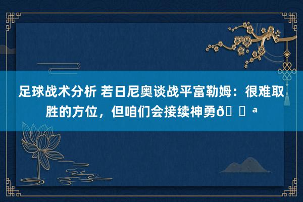 足球战术分析 若日尼奥谈战平富勒姆：很难取胜的方位，但咱们会接续神勇💪