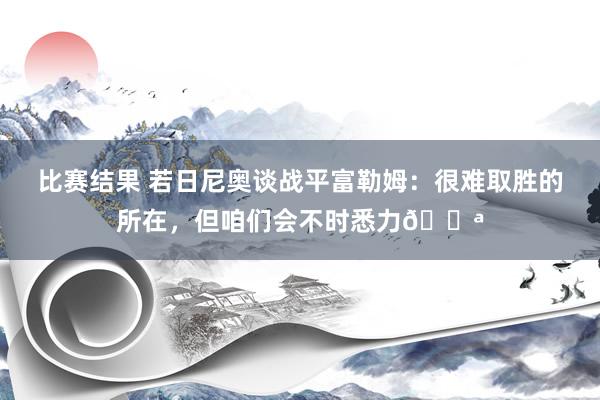 比赛结果 若日尼奥谈战平富勒姆：很难取胜的所在，但咱们会不时悉力💪