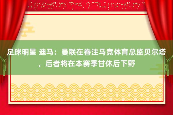 足球明星 迪马：曼联在眷注马竞体育总监贝尔塔，后者将在本赛季甘休后下野