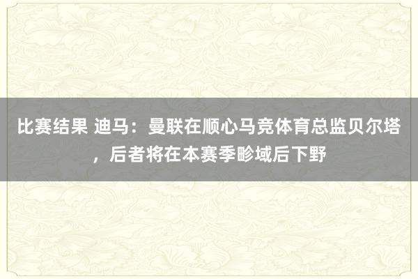 比赛结果 迪马：曼联在顺心马竞体育总监贝尔塔，后者将在本赛季畛域后下野