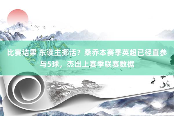 比赛结果 东谈主挪活？桑乔本赛季英超已径直参与5球，杰出上赛季联赛数据