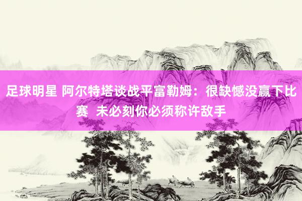 足球明星 阿尔特塔谈战平富勒姆：很缺憾没赢下比赛  未必刻你必须称许敌手