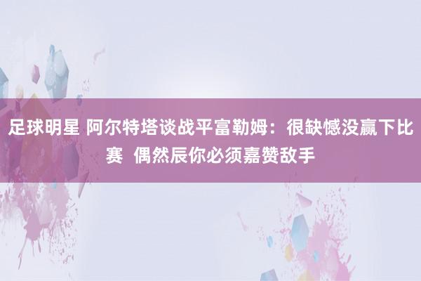 足球明星 阿尔特塔谈战平富勒姆：很缺憾没赢下比赛  偶然辰你必须嘉赞敌手