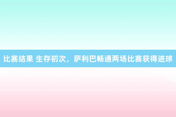 比赛结果 生存初次，萨利巴畅通两场比赛获得进球