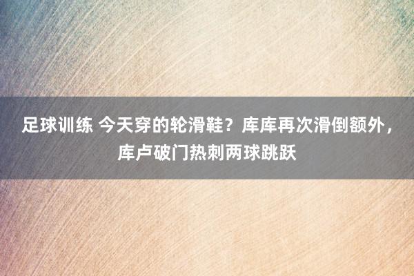 足球训练 今天穿的轮滑鞋？库库再次滑倒额外，库卢破门热刺两球跳跃