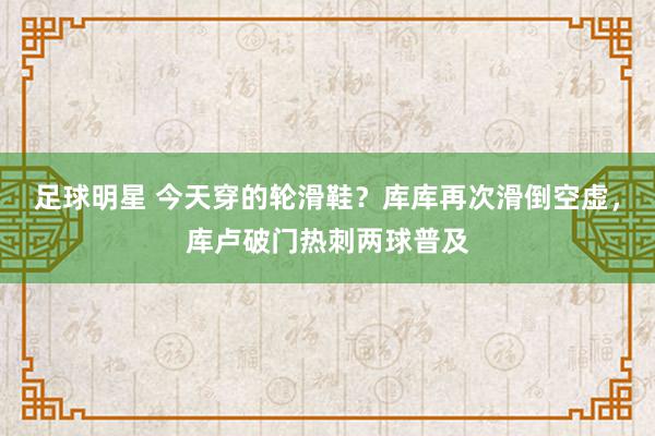 足球明星 今天穿的轮滑鞋？库库再次滑倒空虚，库卢破门热刺两球普及