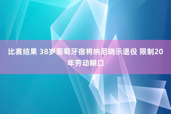 比赛结果 38岁葡萄牙宿将纳尼晓示退役 限制20年劳动糊口