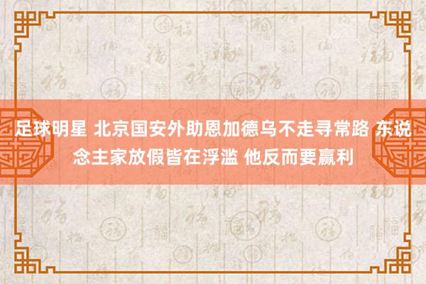 足球明星 北京国安外助恩加德乌不走寻常路 东说念主家放假皆在浮滥 他反而要赢利