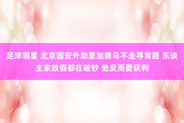 足球明星 北京国安外助恩加德乌不走寻常路 东谈主家放假都在破钞 他反而要获利