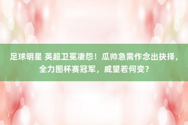 足球明星 英超卫冕凄怨！瓜帅急需作念出抉择，全力图杯赛冠军，威望若何变？