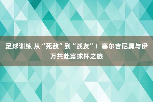 足球训练 从“死敌”到“战友”！塞尔吉尼奥与伊万共赴寰球杯之旅