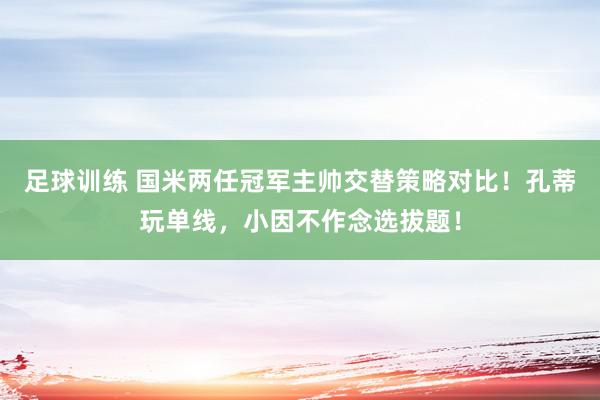 足球训练 国米两任冠军主帅交替策略对比！孔蒂玩单线，小因不作念选拔题！