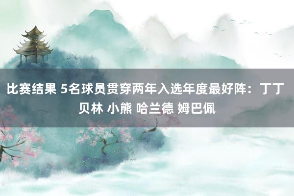 比赛结果 5名球员贯穿两年入选年度最好阵：丁丁 贝林 小熊 哈兰德 姆巴佩