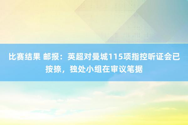 比赛结果 邮报：英超对曼城115项指控听证会已按捺，独处小组在审议笔据