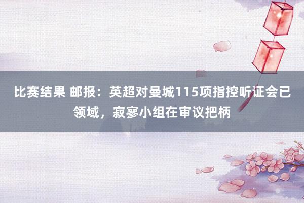 比赛结果 邮报：英超对曼城115项指控听证会已领域，寂寥小组在审议把柄